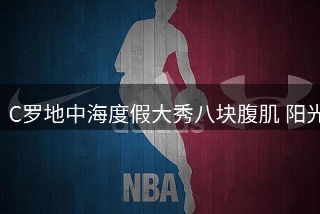 C罗地中海度假大秀八块腹肌 阳光配文引粉丝疯狂点赞