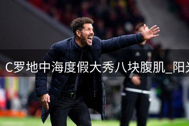 C罗地中海度假大秀八块腹肌 阳光配文引粉丝疯狂点赞